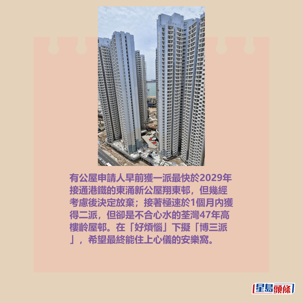 有公屋申請人早前獲一派最快於2029年 接通港鐵的東涌新公屋翔東邨,但幾經 考慮後決定放棄;接著極速於1個月內獲 得二派,但卻是不合心水的荃灣47年高 樓齡屋邨。在「好煩惱」下擬「博三派 」,希望最終能住上心儀的安樂窩。圖為翔東邨。fb「公屋討論區 - 香港facebook群組」截圖(Bonnie Ho@facebook) 有公屋申請人早前獲一派最快於2029年 接通港鐵的東涌新公屋翔東邨,但幾經 考慮後決定放棄;接著極速於1個月內獲 得二派,但卻是不合心水的荃灣47年高 樓齡屋邨。在「好煩惱」下擬「博三派 」,希望最終能住上心儀的安樂窩。圖為翔東邨。fb「公屋討論區 - 香港facebook群組」截圖(Bonnie Ho@facebook)