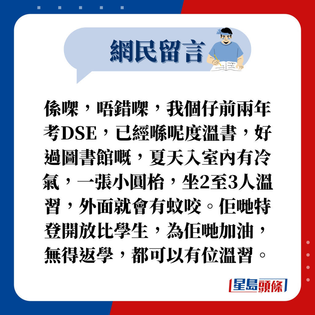 网民留言：系㗎，唔错㗎，我个仔前两年考DSE，已经喺呢度温书，好过图书馆嘅，夏天入室内有冷气，一张小圆枱，坐2至3人温习，外面就会有蚊咬。佢哋特登开放比学生，为佢哋加油，无得返学，都可以有位温习。