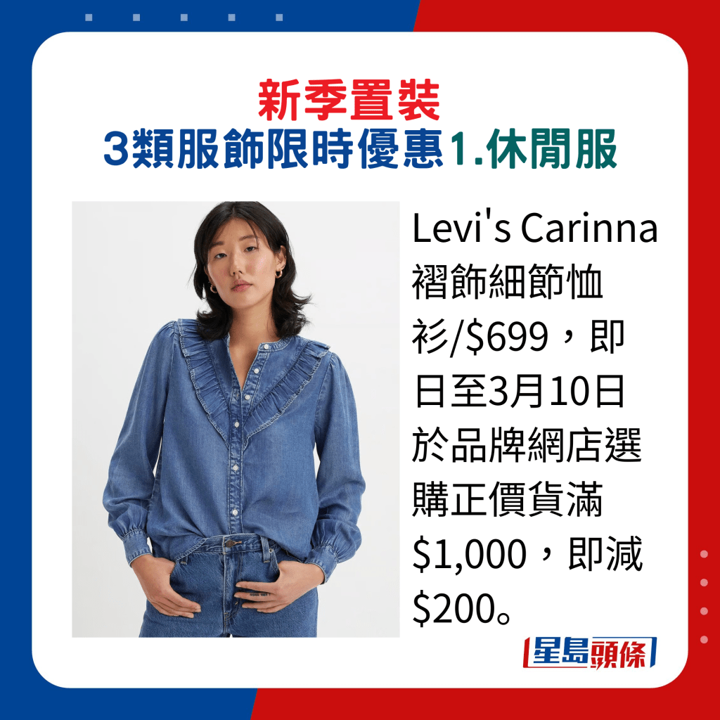 新季置裝3類服飾限時優惠：1.休閒服，Levi's Carinna褶飾細節恤衫/$699，即日至3月10日於品牌網店選購正價貨滿$1,000，即減$200。。