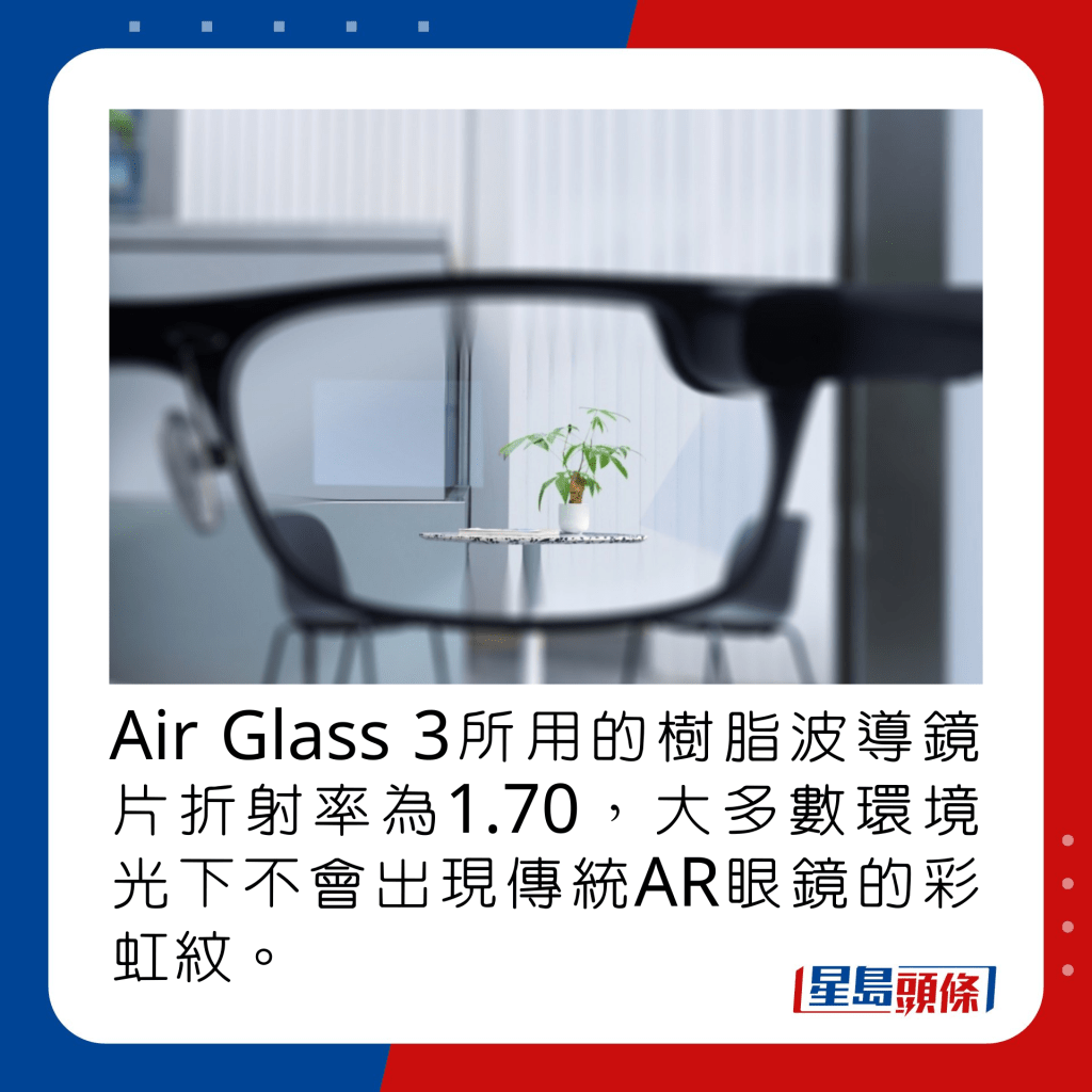 Air Glass 3所用的樹脂波導鏡片折射率為1.70，大多數環境光下不會出現傳統AR眼鏡的彩虹紋。