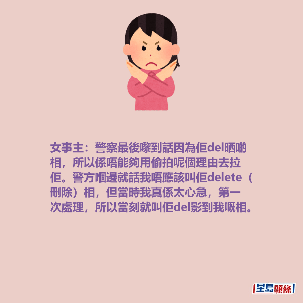 女事主:警察最後嚟到話因為佢del晒啲 相,所以係唔能夠用偷拍呢個理由去拉 佢。警方嗰邊就話我唔應該叫佢delete( 刪除)相,但當時我真係太心急,第一 次處理,所以當刻就叫佢del影到我嘅相。 女事主:警察最後嚟到話因為佢del晒啲 相,所以係唔能夠用偷拍呢個理由去拉 佢。警方嗰邊就話我唔應該叫佢delete( 刪除)相,但當時我真係太心急,第一 次處理,所以當刻就叫佢del影到我嘅相。