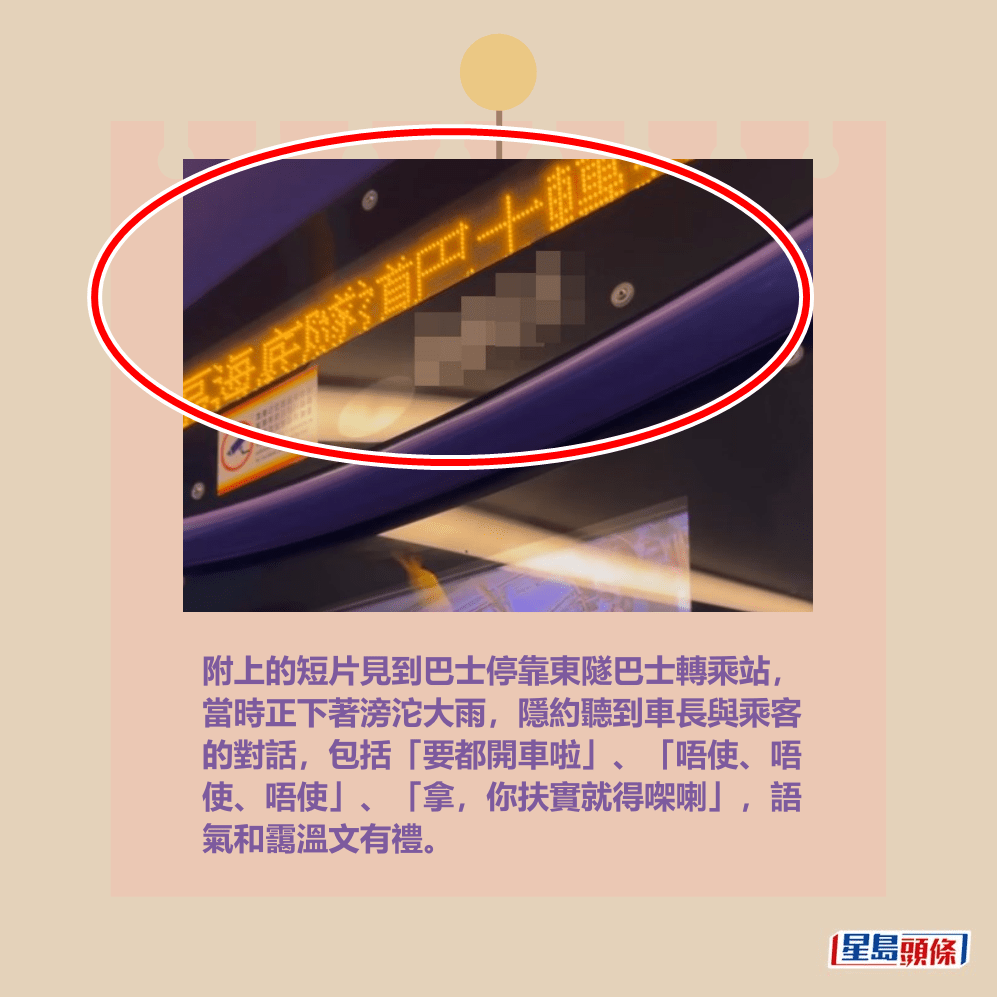 附上的短片見到巴士停靠東隧巴士轉乘站, 當時正下著滂沱大雨,隱約聽到車長與乘客 的對話,包括「要都開車啦」、「唔使、唔 使、唔使」、「拿,你扶實就得㗎喇」,語 氣和靄溫文有禮。Threads截圖 附上的短片見到巴士停靠東隧巴士轉乘站, 當時正下著滂沱大雨,隱約聽到車長與乘客 的對話,包括「要都開車啦」、「唔使、唔 使、唔使」、「拿,你扶實就得㗎喇」,語 氣和靄溫文有禮。Threads截圖
