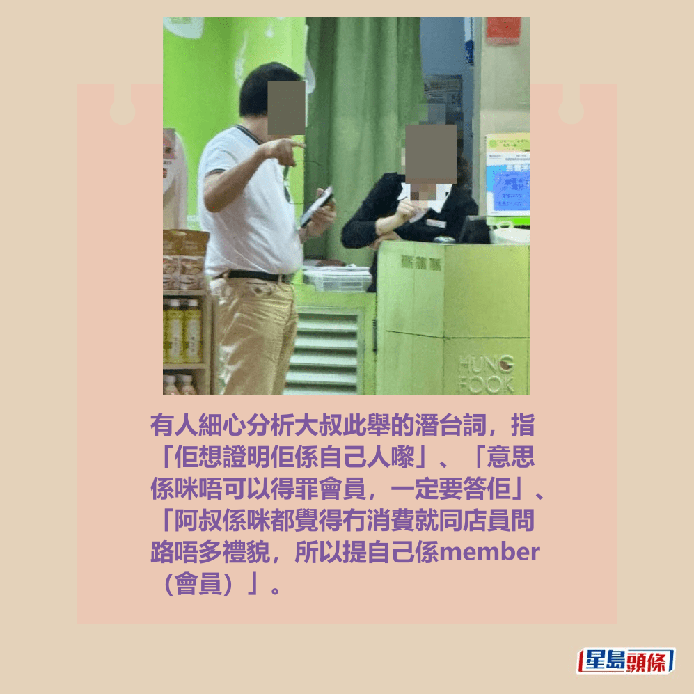有人細心分析大叔此舉的潛台詞,指 「佢想證明佢係自己人嚟」、「意思 係咪唔可以得罪會員,一定要答佢」、 「阿叔係咪都覺得冇消費就同店員問 路唔多禮貌,所以提自己係member (會員)」。Threads截圖 有人細心分析大叔此舉的潛台詞,指 「佢想證明佢係自己人嚟」、「意思 係咪唔可以得罪會員,一定要答佢」、 「阿叔係咪都覺得冇消費就同店員問 路唔多禮貌,所以提自己係member (會員)」。Threads截圖