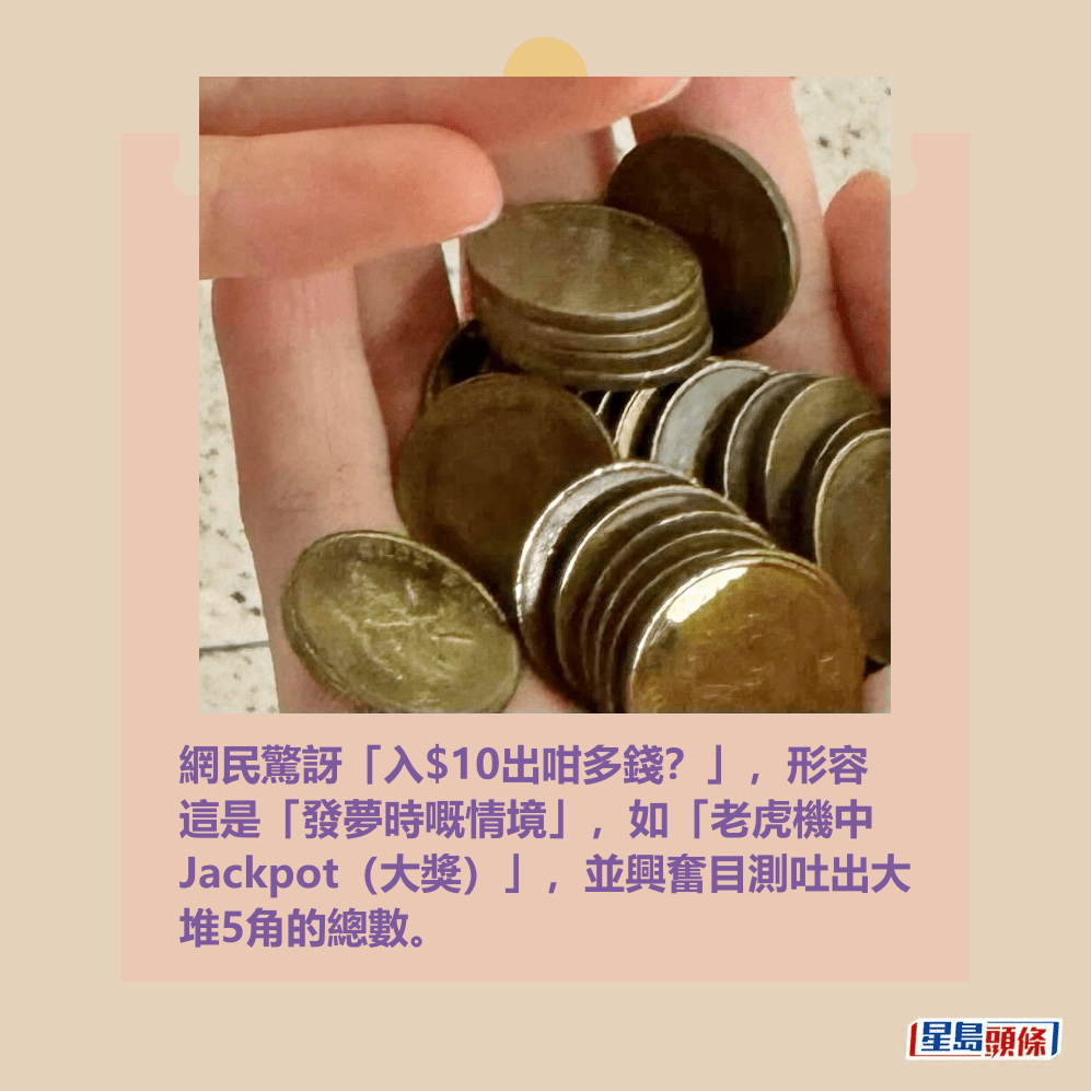 網民驚訝「入$10出咁多錢?」,形容 這是「發夢時嘅情境」,如「老虎機中 Jackpot(大獎)」,並興奮目測吐出大 堆5角的總數。Threads截圖 網民驚訝「入$10出咁多錢?」,形容 這是「發夢時嘅情境」,如「老虎機中 Jackpot(大獎)」,並興奮目測吐出大 堆5角的總數。Threads截圖