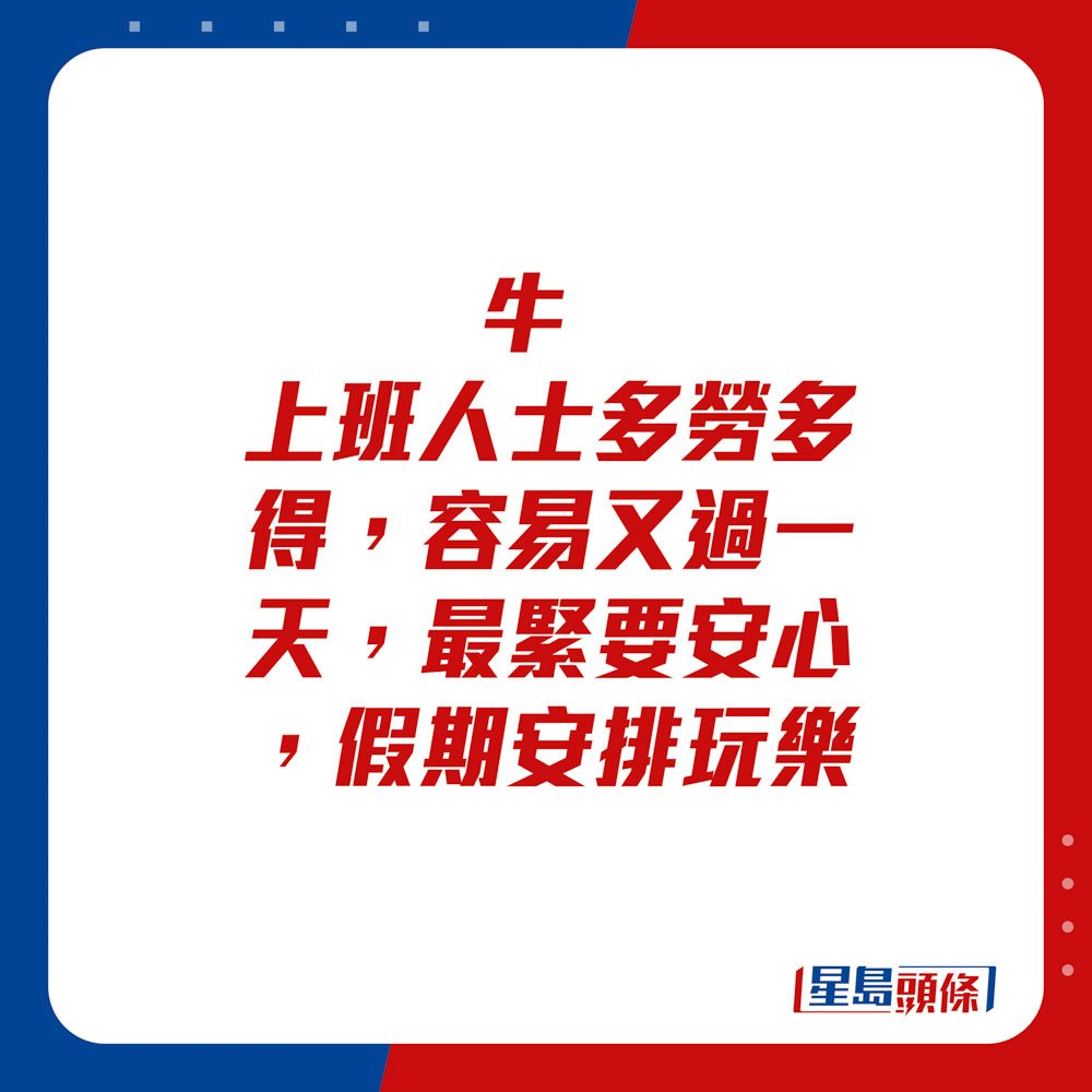 生肖運程 - 	牛：	上班人士多勞多得，容易又過一天，最緊要安心。假期安排玩樂。