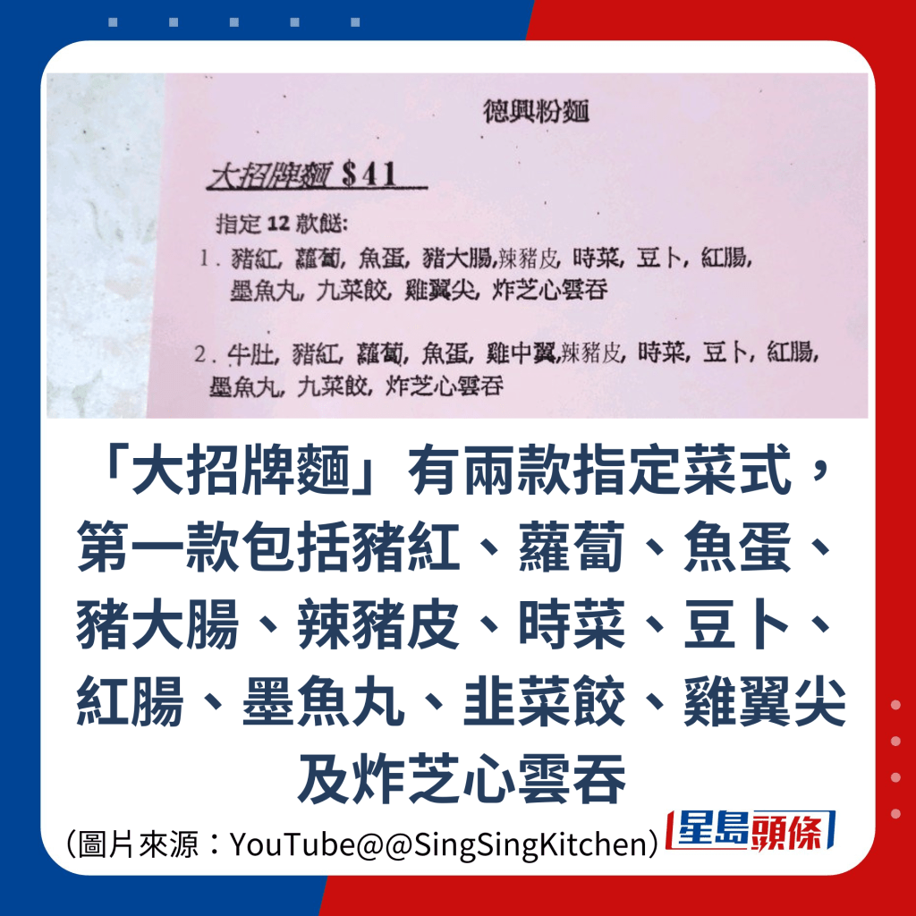 「大招牌麵」有兩款指定菜式，第一款包括豬紅、蘿蔔、魚蛋、豬大腸、辣豬皮、時菜、豆卜、紅腸、墨魚丸、韭菜餃、雞翼尖及炸芝心雲吞