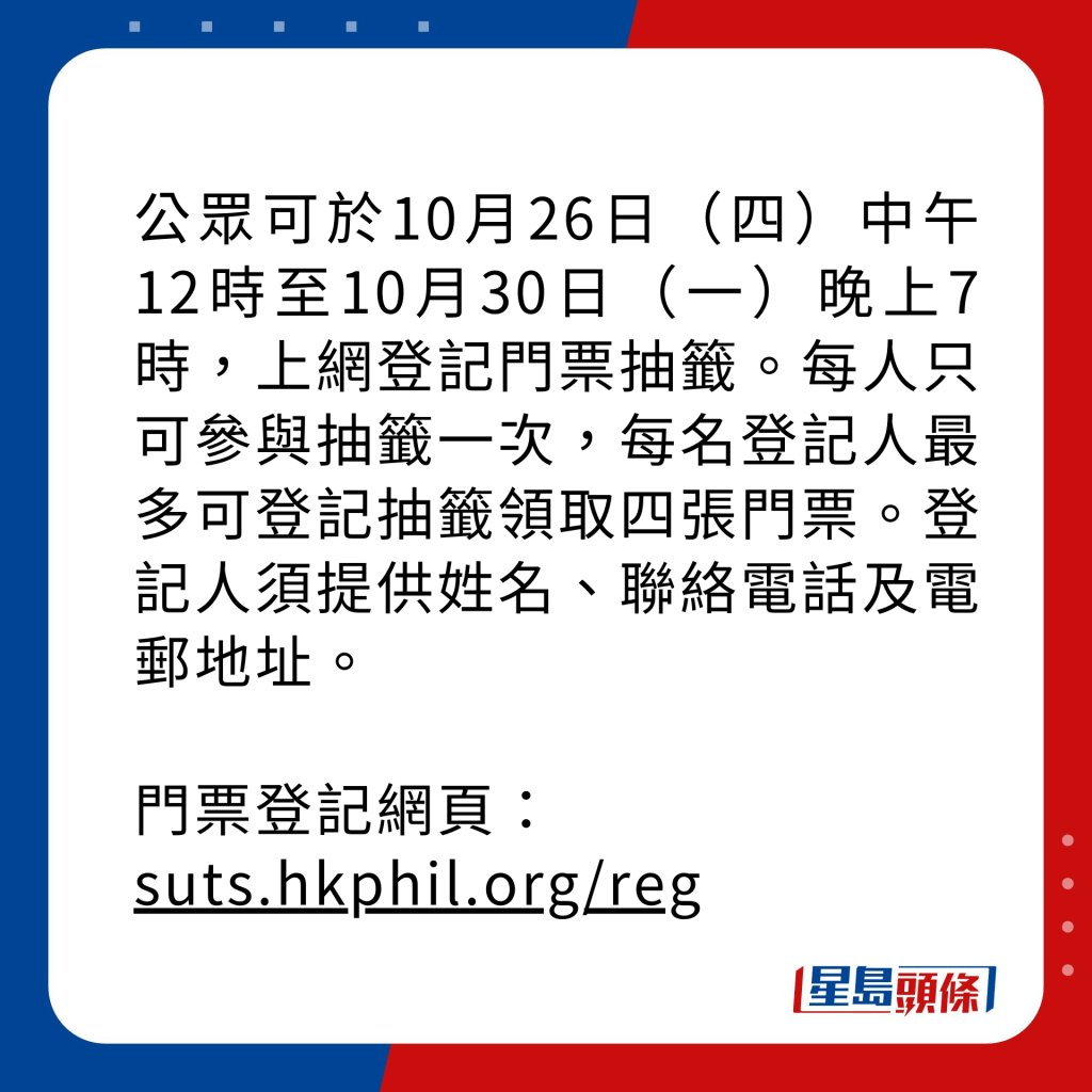 公眾可於10月26日（四）中午12時至10月30日（一）晚上7時，上網登記門票抽籤。每人只可參與抽籤一次，每名登記人最多可登記抽籤領取四張門票。登記人須提供姓名、聯絡電話及電郵地址。 門票登記網頁： suts.hkphil.org/reg