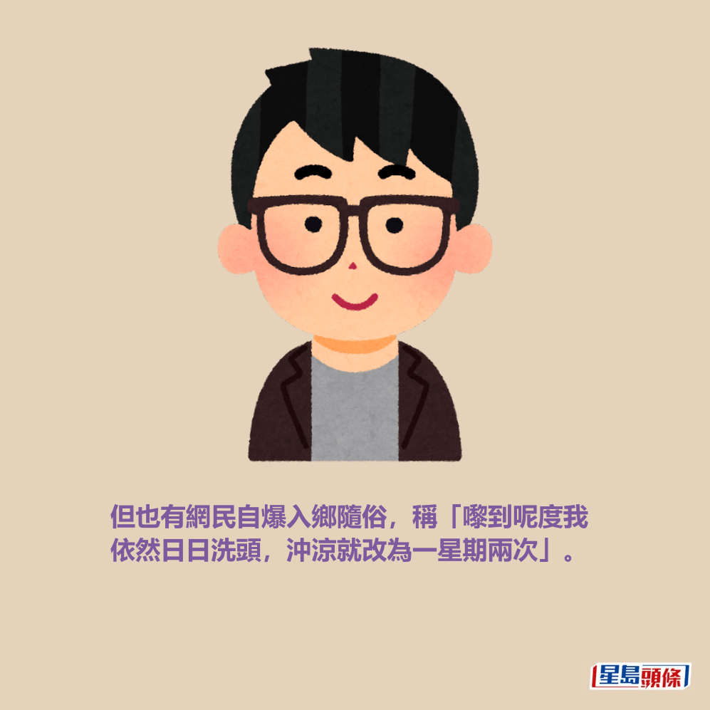 但也有網民自爆入鄉隨俗,稱「嚟到呢度我 依然日日洗頭,沖涼就改為一星期兩次」。 但也有網民自爆入鄉隨俗,稱「嚟到呢度我 依然日日洗頭,沖涼就改為一星期兩次」。