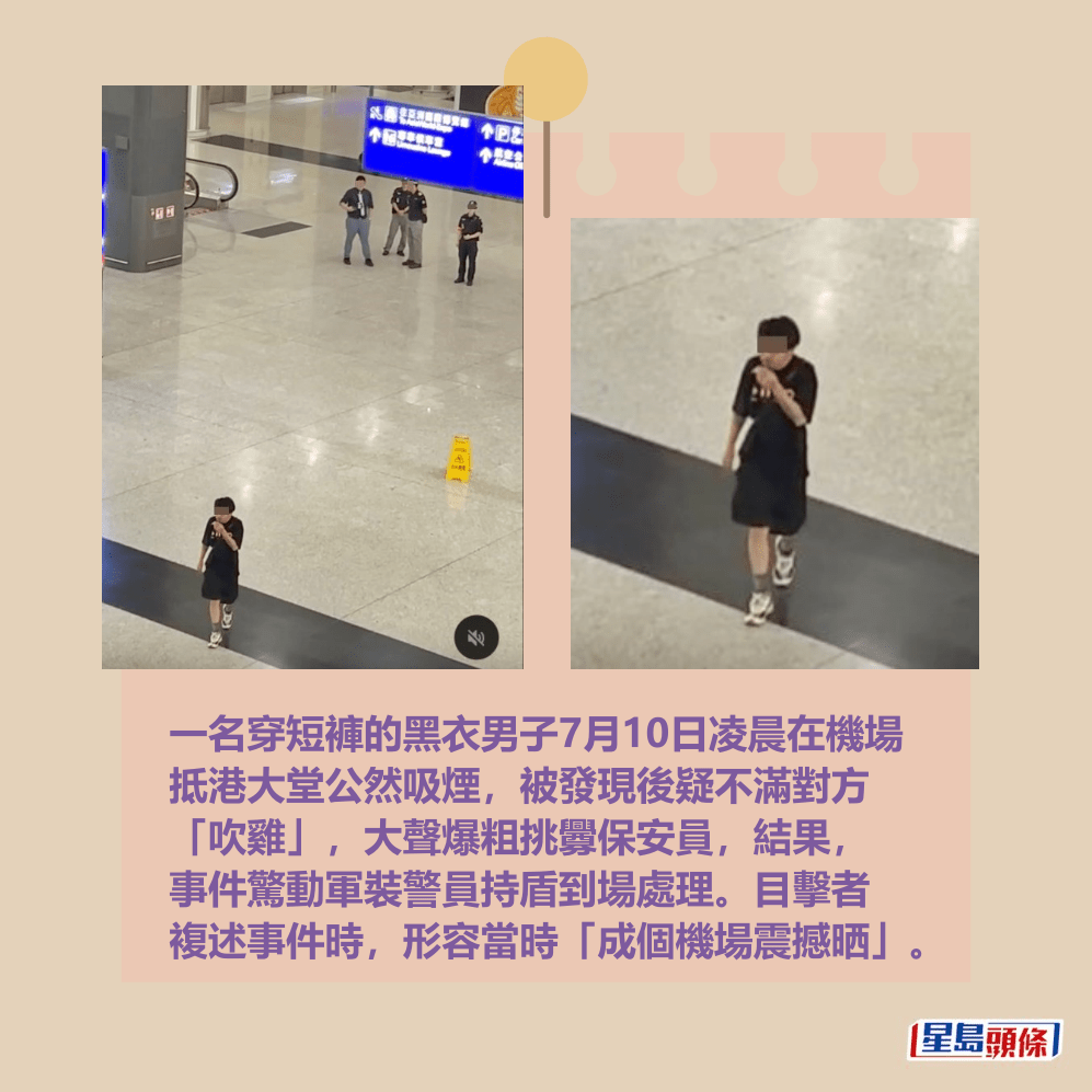 一名穿短褲的黑衣男子7月10日凌晨在機場 抵港大堂公然吸煙,被發現後疑不滿對方 「吹雞」,大聲爆粗挑釁保安員,結果, 事件驚動軍裝警員持盾到場處理。目擊者 複述事件時,形容當時「成個機場震撼晒」。Threads截圖 一名穿短褲的黑衣男子7月10日凌晨在機場 抵港大堂公然吸煙,被發現後疑不滿對方 「吹雞」,大聲爆粗挑釁保安員,結果, 事件驚動軍裝警員持盾到場處理。目擊者 複述事件時,形容當時「成個機場震撼晒」。Threads截圖