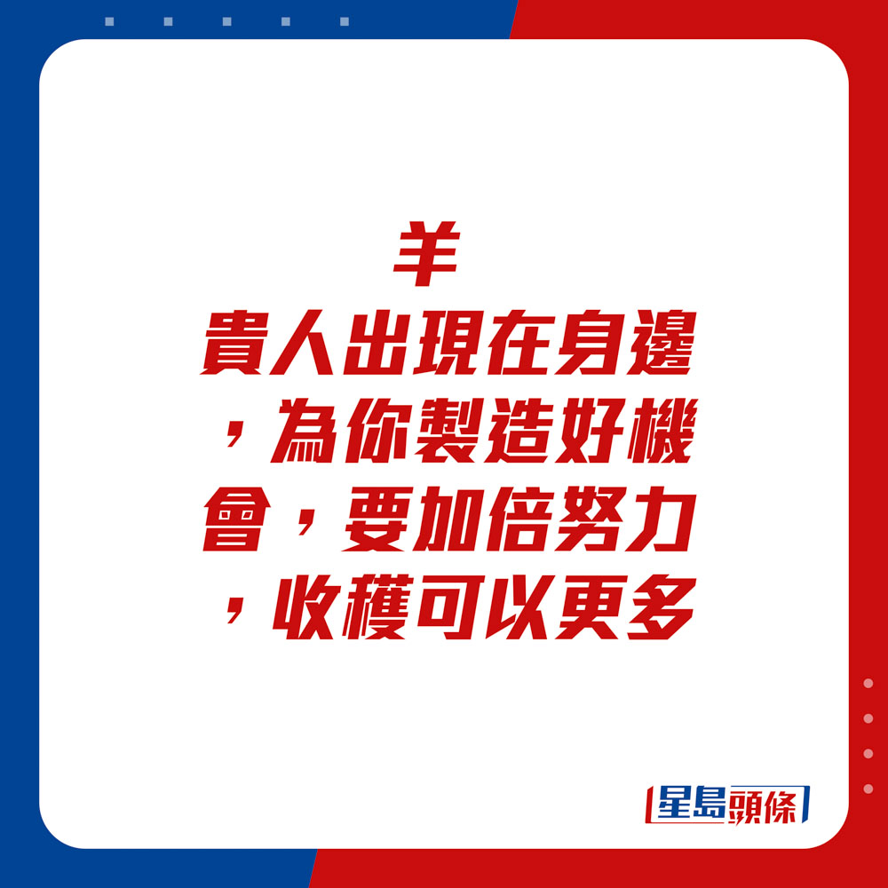 生肖运程 - 	羊：	贵人出现在身边，为你制造好机会，要加倍努力，收获可以更多。