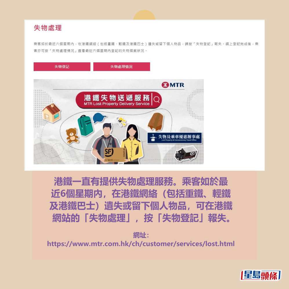 港鐵一直有提供失物處理服務。乘客如於最 近6個星期內,在港鐵網絡(包括重鐵、輕鐵 及港鐵巴士)遺失或留下個人物品,可在港鐵 網站的「失物處理」,按「失物登記」報失。港鐵網頁截圖 港鐵一直有提供失物處理服務。乘客如於最 近6個星期內,在港鐵網絡(包括重鐵、輕鐵 及港鐵巴士)遺失或留下個人物品,可在港鐵 網站的「失物處理」,按「失物登記」報失。港鐵網頁截圖