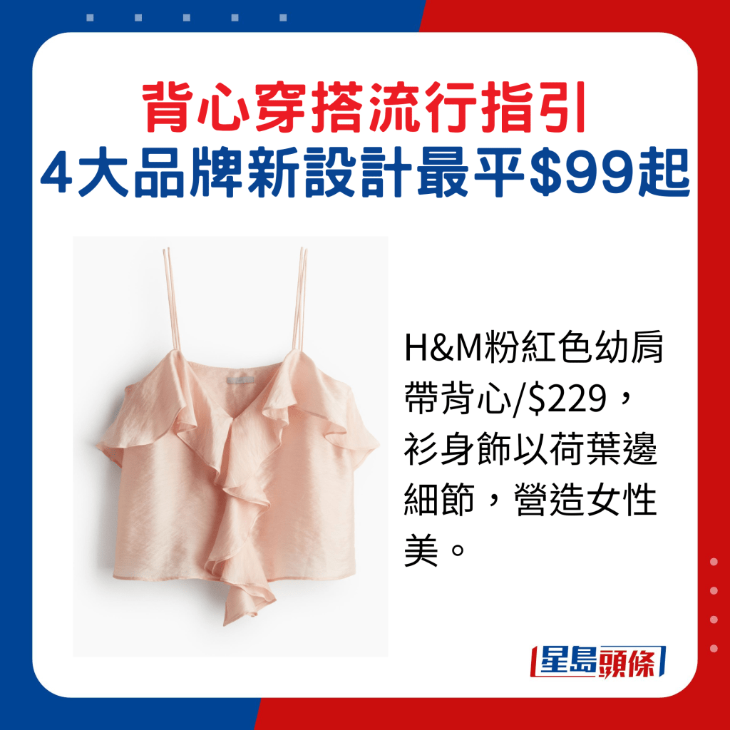 H&M粉紅色幼肩帶背心/$229，衫身飾以荷葉邊細節，營造女性美。