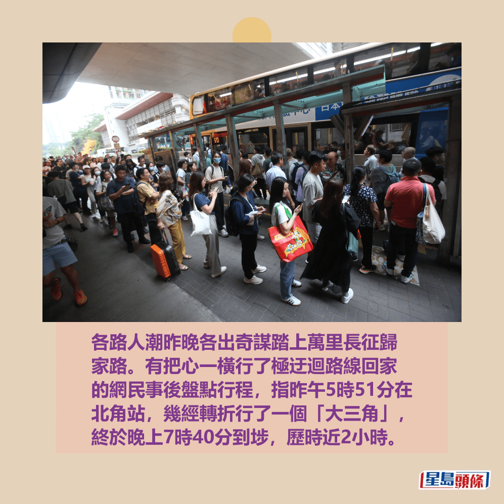 各路人潮昨晚各出奇謀踏上萬里長征歸 家路。有把心一橫行了極迂迴踏線回家 的網民事後盤點行程,指昨午5時51分在 北角站,幾經轉折行了一個「大三角」, 終於晚上7時40分到埗,歷時近2小時。資料圖片 各路人潮昨晚各出奇謀踏上萬里長征歸 家路。有把心一橫行了極迂迴踏線回家 的網民事後盤點行程,指昨午5時51分在 北角站,幾經轉折行了一個「大三角」, 終於晚上7時40分到埗,歷時近2小時。資料圖片 