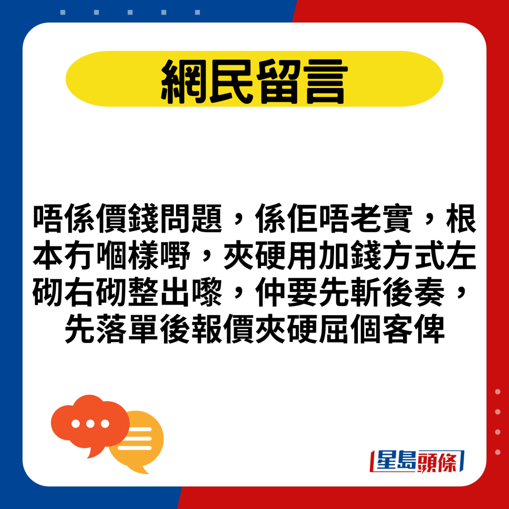 唔係價錢問題，係佢唔老實，根本冇嗰樣嘢，夾硬用加錢方式左砌右砌整出嚟，仲要先斬後奏，先落單後報價夾硬屈個客俾