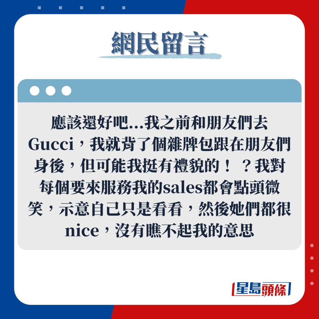 網民留言：應該還好吧...我之前和朋友們去Gucci，我就背了個雜牌包跟在朋友們身後，但可能我挺有禮貌的！ ？我對每個要來服務我的sales都會點頭微笑，示意自己只是看看，然後她們都很nice，沒有瞧不起我的意思