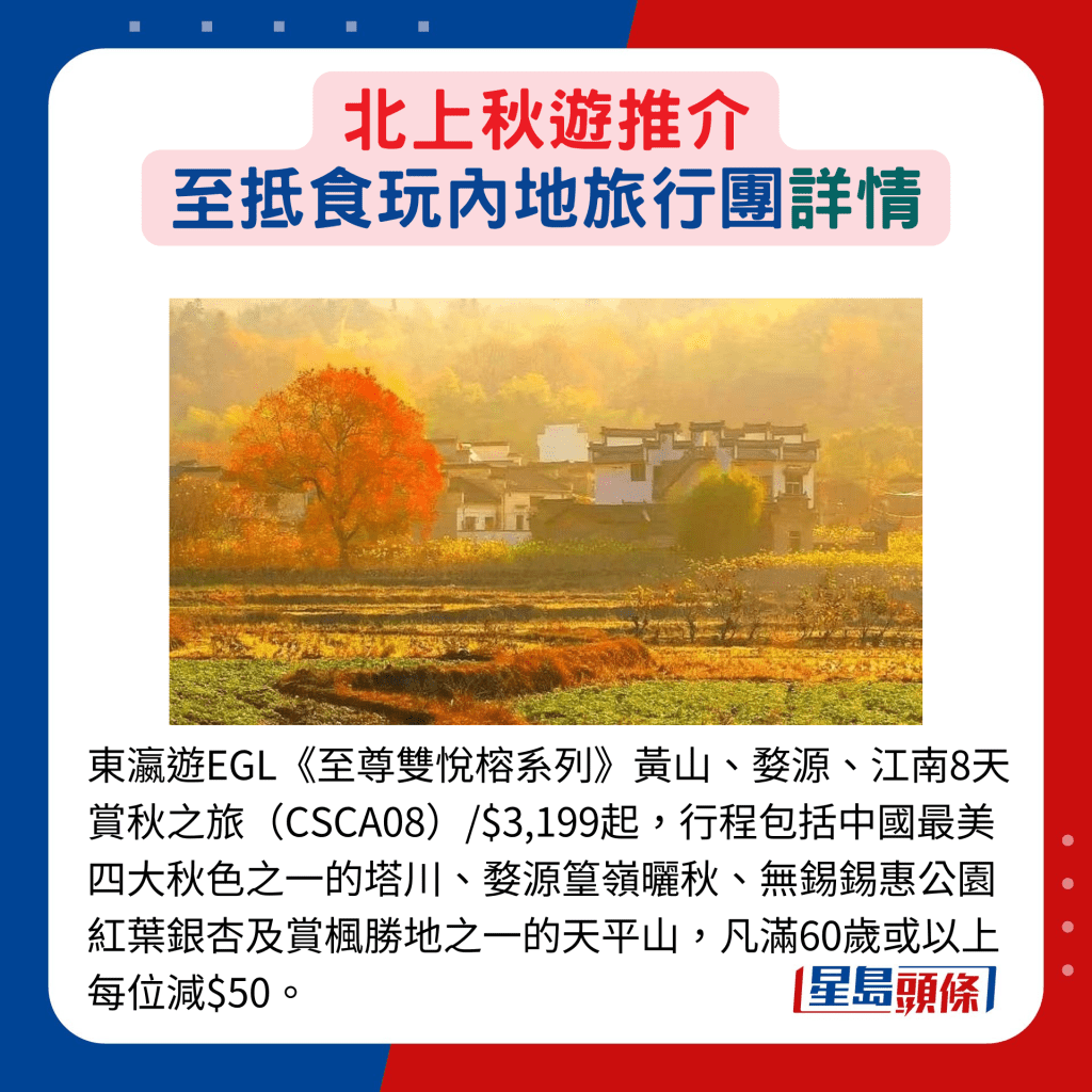 东瀛游EGL《至尊双悦榕系列》黄山、婺源、江南8天赏秋之旅（CSCA08）/$3,199起，行程包括中国最美四大秋色之一的塔川、婺源篁岭晒秋、无锡锡惠公园红叶银杏及赏枫胜地之一的天平山，凡满60岁或以上每位减$50。