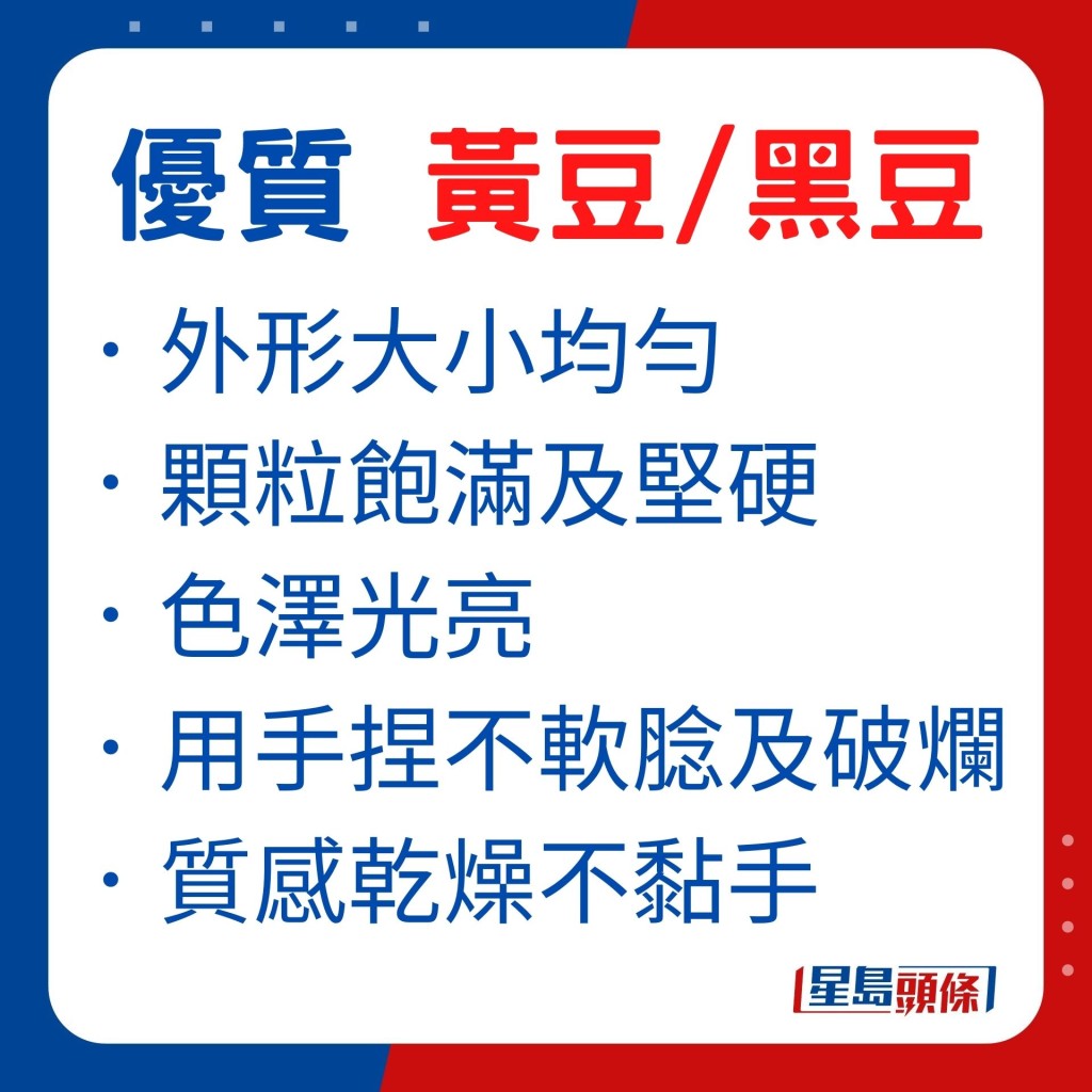 優質的黃豆及黑豆,外形大小均勻,顆粒飽滿及堅硬,色澤光亮。用手捏黃豆及黑豆也不會軟腍及破爛,質感乾燥不黏手。