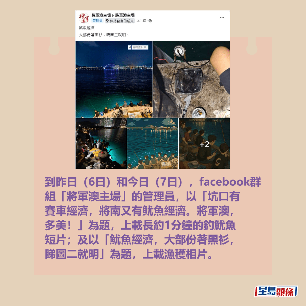 到昨日(6日)和今日(7日),facebook群 組「將軍澳主場」的管理員,以「坑口有 賽車經濟,將南又有魷魚經濟。將軍澳, 多美!」為題,上載長約1分鐘的釣魷魚 短片;及以「魷魚經濟,大部份著黑衫, 睇圖二就明」為題,上載漁穫相片。fb「將軍澳主場」截圖 到昨日(6日)和今日(7日),facebook群 組「將軍澳主場」的管理員,以「坑口有 賽車經濟,將南又有魷魚經濟。將軍澳, 多美!」為題,上載長約1分鐘的釣魷魚 短片;及以「魷魚經濟,大部份著黑衫, 睇圖二就明」為題,上載漁穫相片。fb「將軍澳主場」截圖