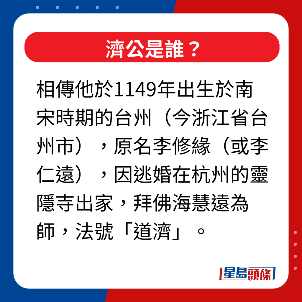 濟公是誰｜相傳他於1149年出生於南宋時期的台州（今浙江省台州市），原名李修緣（或李仁遠），因逃婚在杭州的靈隱寺出家，拜佛海慧遠為師，法號「道濟」