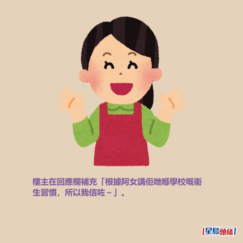 樓主在回應欄補充「根據阿女講佢哋喺學校嘅衞 生習慣,所以我信咗~」。 樓主在回應欄補充「根據阿女講佢哋喺學校嘅衞 生習慣,所以我信咗~」。