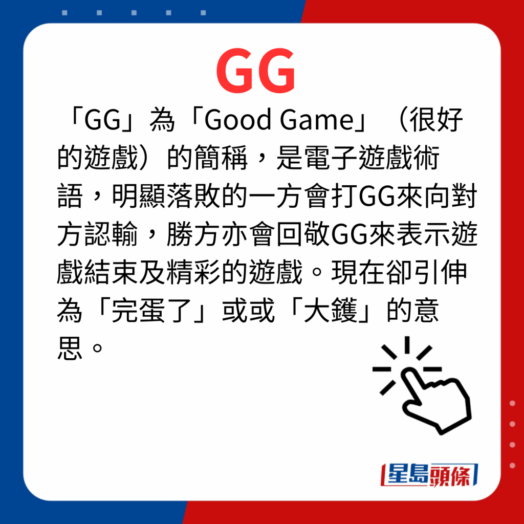 香港潮语2023 40个最新潮语之8｜GG 「GG」为「Good Game」（很好的游戏）的简称，是电子游戏术语，明显落败的一方会打GG来向对方认输，胜方亦会回敬GG来表示游戏结束及精彩的游戏。现在却引伸为「完蛋了」或或「大镬」的意思。