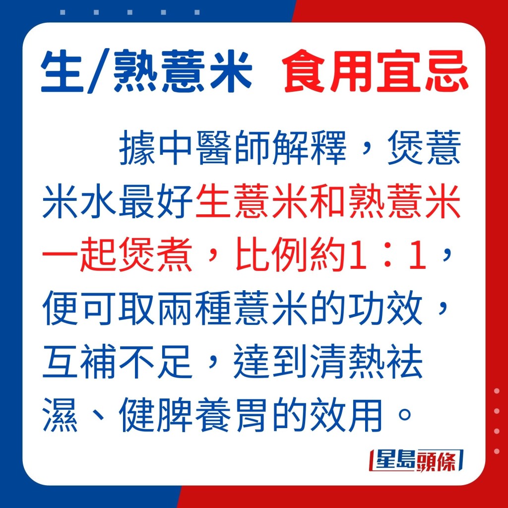 據中醫師解釋，煲薏米水，最好是生薏米和熟薏米一起煲煮，比例約1：1，便可取兩種薏米的功效，互補不足，達到清熱袪濕、健脾養胃效用。