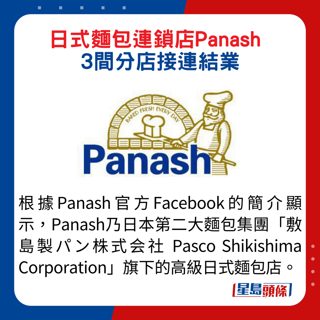 根據Panash官方Facebook的簡介顯示，Panash乃日本第二大麵包集團「敷島製パン株式会社 Pasco Shikishima Corporation」旗下的高級日式麵包店。