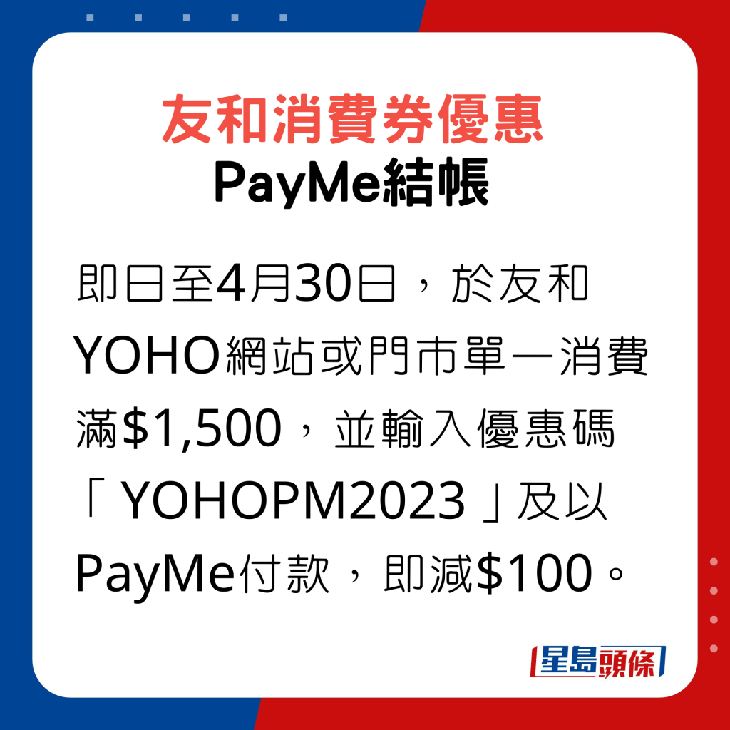 即日至4月30日，於友和YOHO網站或門市單一消費滿$1,500，並輸入優惠碼「YOHOPM2023」及以PayMe付款，即減$100。