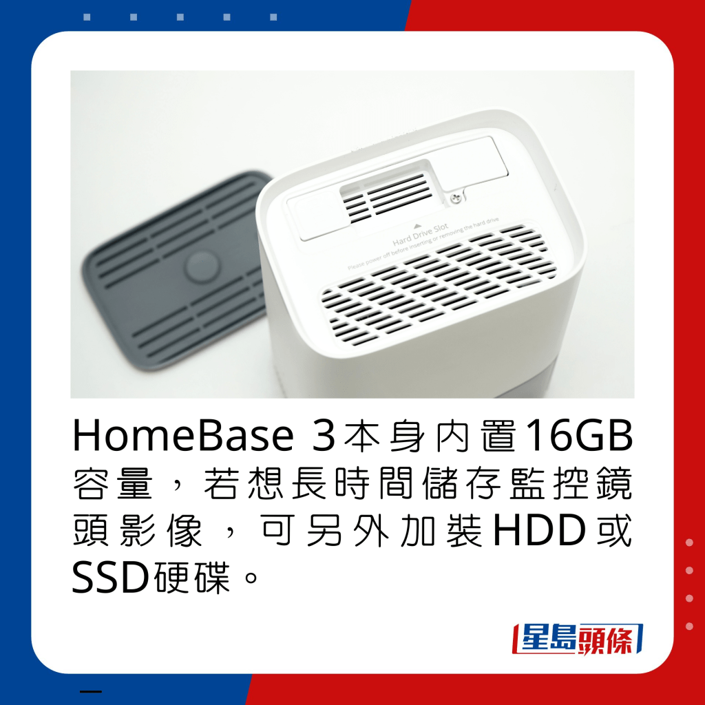 HomeBase 3本身内置16GB容量，若想长时间储存监控镜头影像，可另外加装HDD或SSD硬碟。