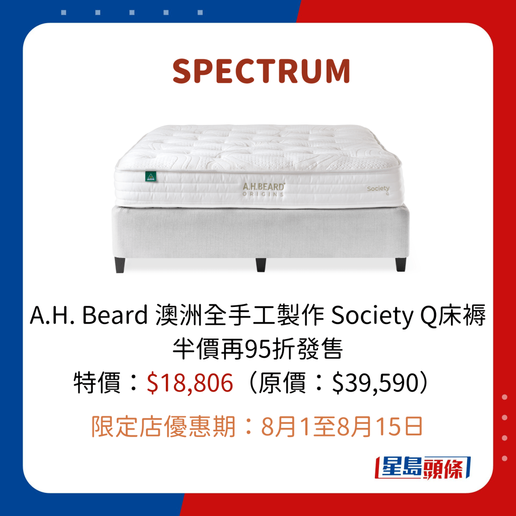 SPECTRUM A.H. Beard 澳洲全手工製作 Society Q床褥 半價再95折發售 特價：$18,806（原價：$39,590）  限定店優惠期：8月1至8月15日