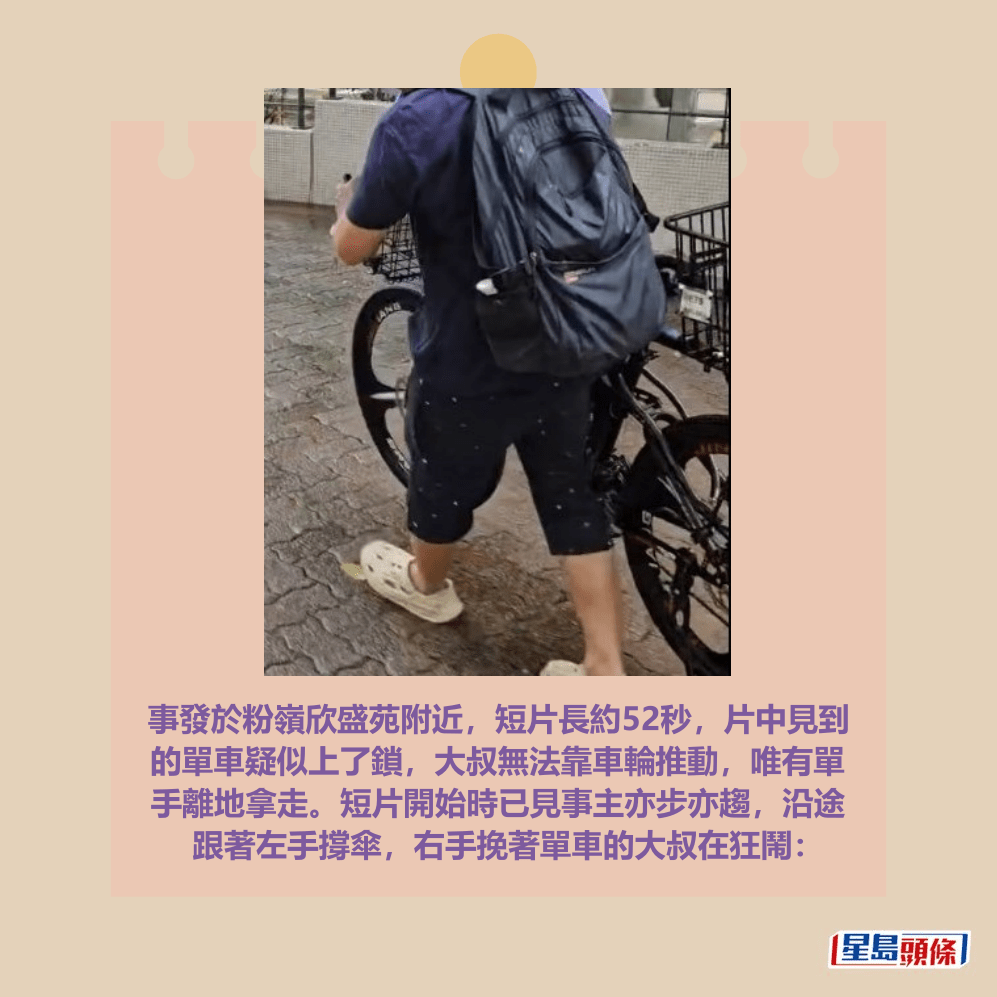 事發於粉嶺欣盛苑附近，短片長約52秒，片中見到 的單車疑似上了鎖，大叔無法靠車輪推動，唯有單 手離地拿走。短片開始時已見事主亦步亦趨，沿途 跟著左手撐傘，右手挽著單車的大叔在狂鬧：fb「粉嶺上水街坊交流區」截圖