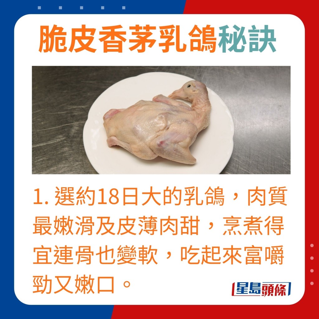 选约18日大的乳鸽，肉质最嫩滑及皮薄肉甜，烹煮得宜连骨也变软，吃起来富嚼劲又嫩口。