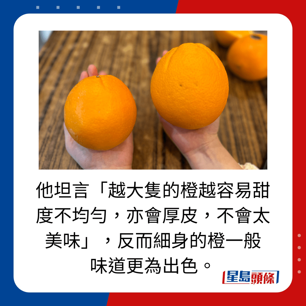 他坦言「越大只的橙越容易甜度不均匀，亦会厚皮，不会太美味」，反而细身的橙一般 味道更为出色。