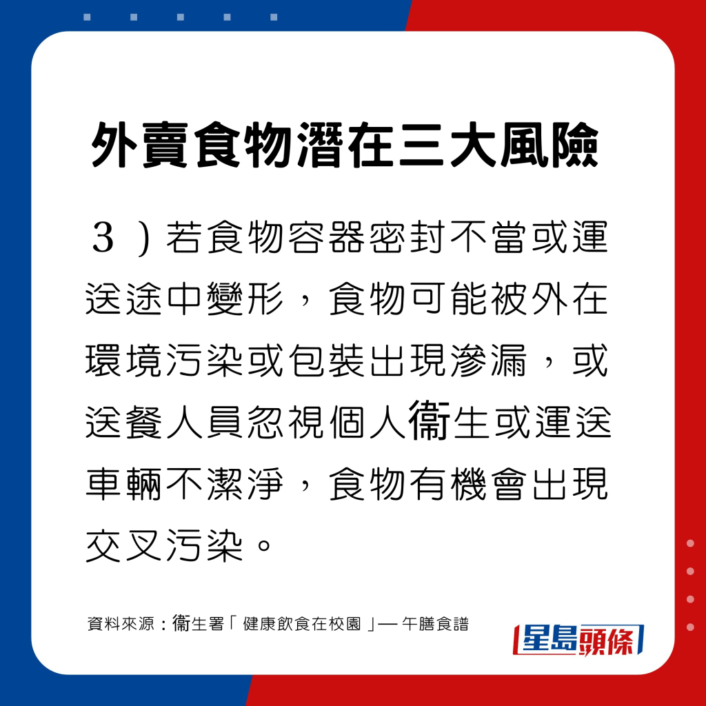 若食物容器密封不當或運送途中變形，食物可能被外在環境污染或包裝出現滲漏，或送餐人員忽視個人衞生或運送車輛不潔淨，食物有機會出現交叉污染。