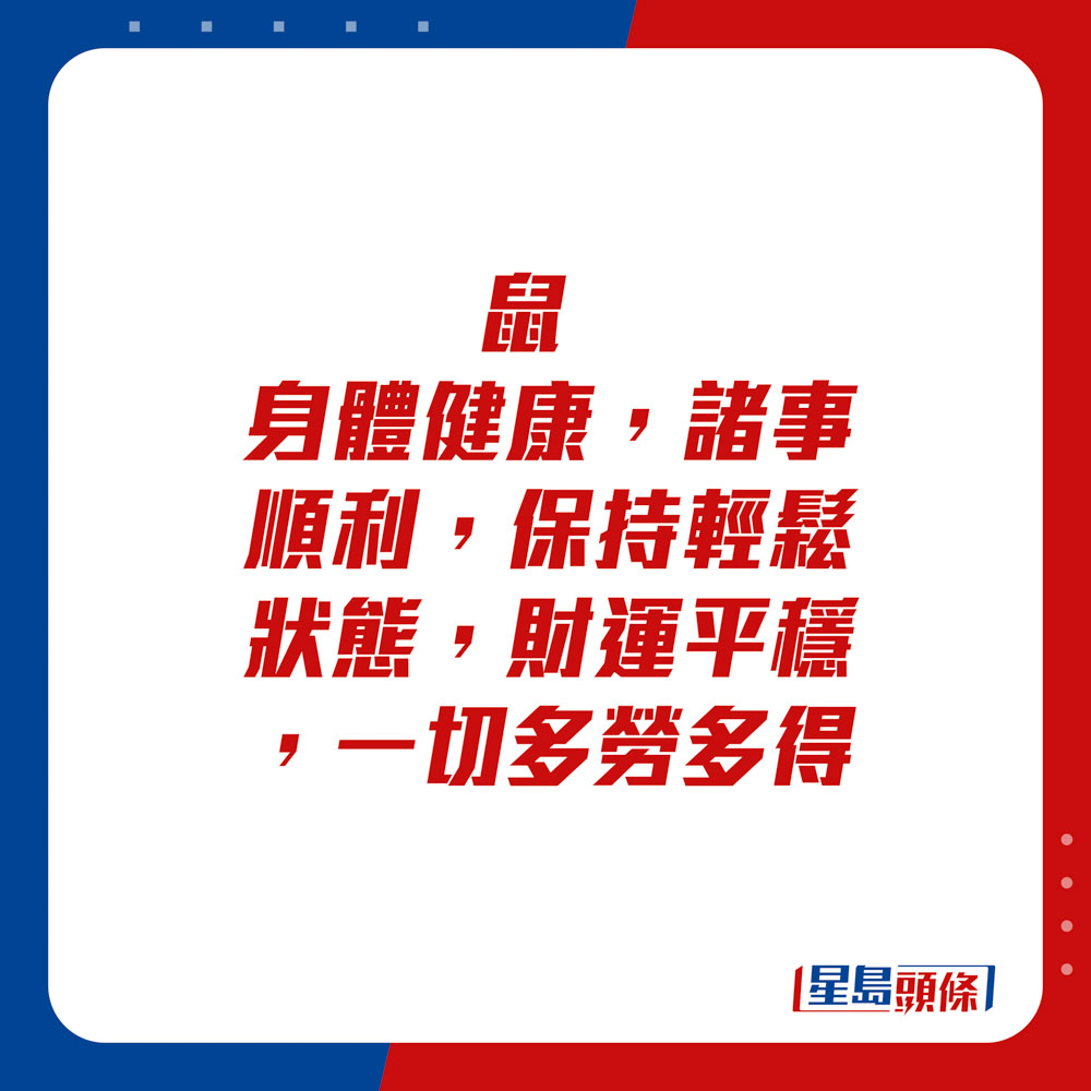 生肖运程 - 	鼠：	身体健康，诸事顺利，保持轻松状态。财运平稳，一切多劳多得。