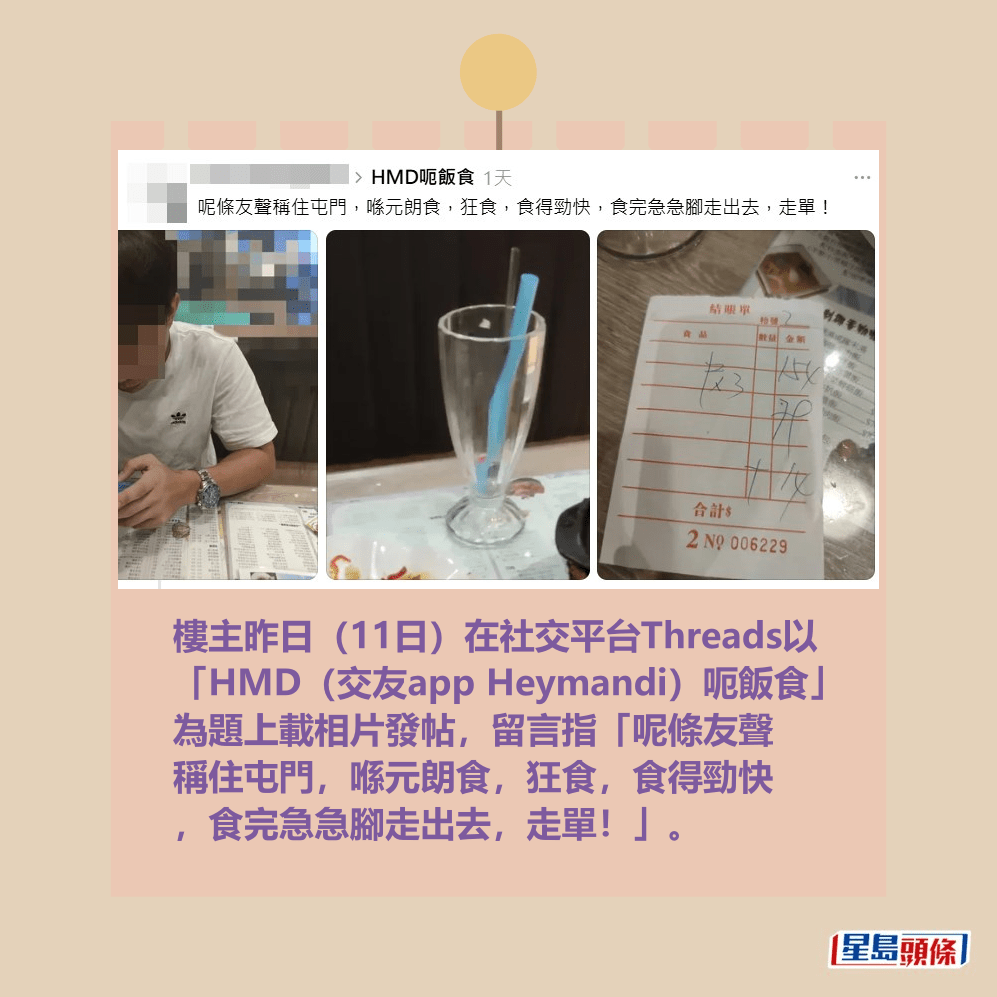 樓主昨日(11日)在社交平台Threads以 「HMD(交友app Heymandi)呃飯食」 為題上載相片發帖,留言指「呢條友聲 稱住屯門,喺元朗食,狂食,食得勁快 ,食完急急腳走出去,走單!」。Threads截圖 樓主昨日(11日)在社交平台Threads以 「HMD(交友app Heymandi)呃飯食」 為題上載相片發帖,留言指「呢條友聲 稱住屯門,喺元朗食,狂食,食得勁快 ,食完急急腳走出去,走單!」。Threads截圖