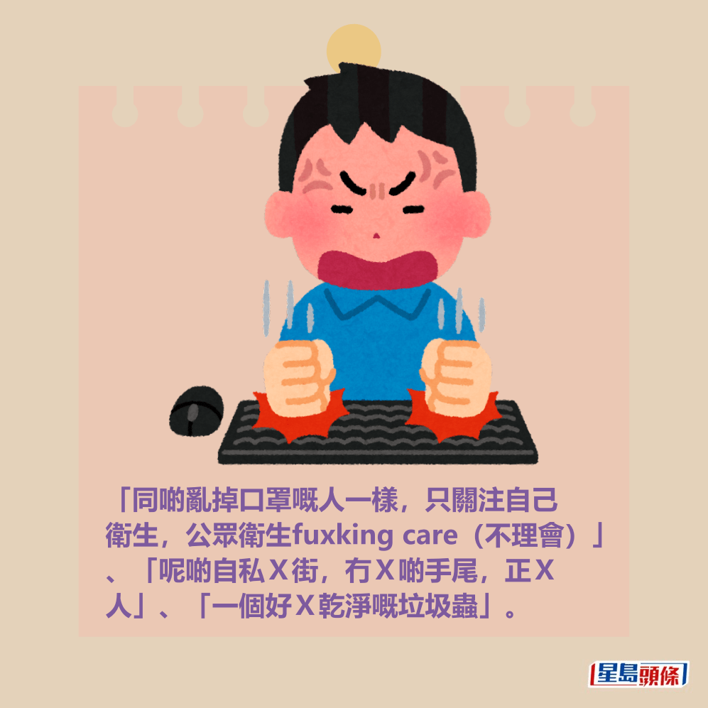 「同啲亂掉口罩嘅人一樣,只關注自己 衛生,公眾衛生fuxking care(不理會)」 、「呢啲自私X街,冇X啲手尾,正X 人」、「一個好X乾淨嘅垃圾蟲」。 「同啲亂掉口罩嘅人一樣,只關注自己 衛生,公眾衛生fuxking care(不理會)」 、「呢啲自私X街,冇X啲手尾,正X 人」、「一個好X乾淨嘅垃圾蟲」。