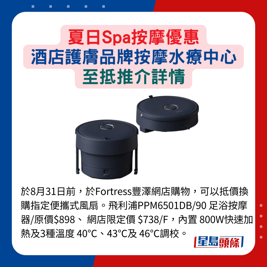 于8月31日前，于Fortress丰泽网店购物，可以抵价换购指定便携式风扇。飞利浦PPM6501DB/90 足浴按摩器/原价$898、 网店限定价 $738/F，内置 800W快速加 热及3种温度 40℃、43℃及 46℃调校。