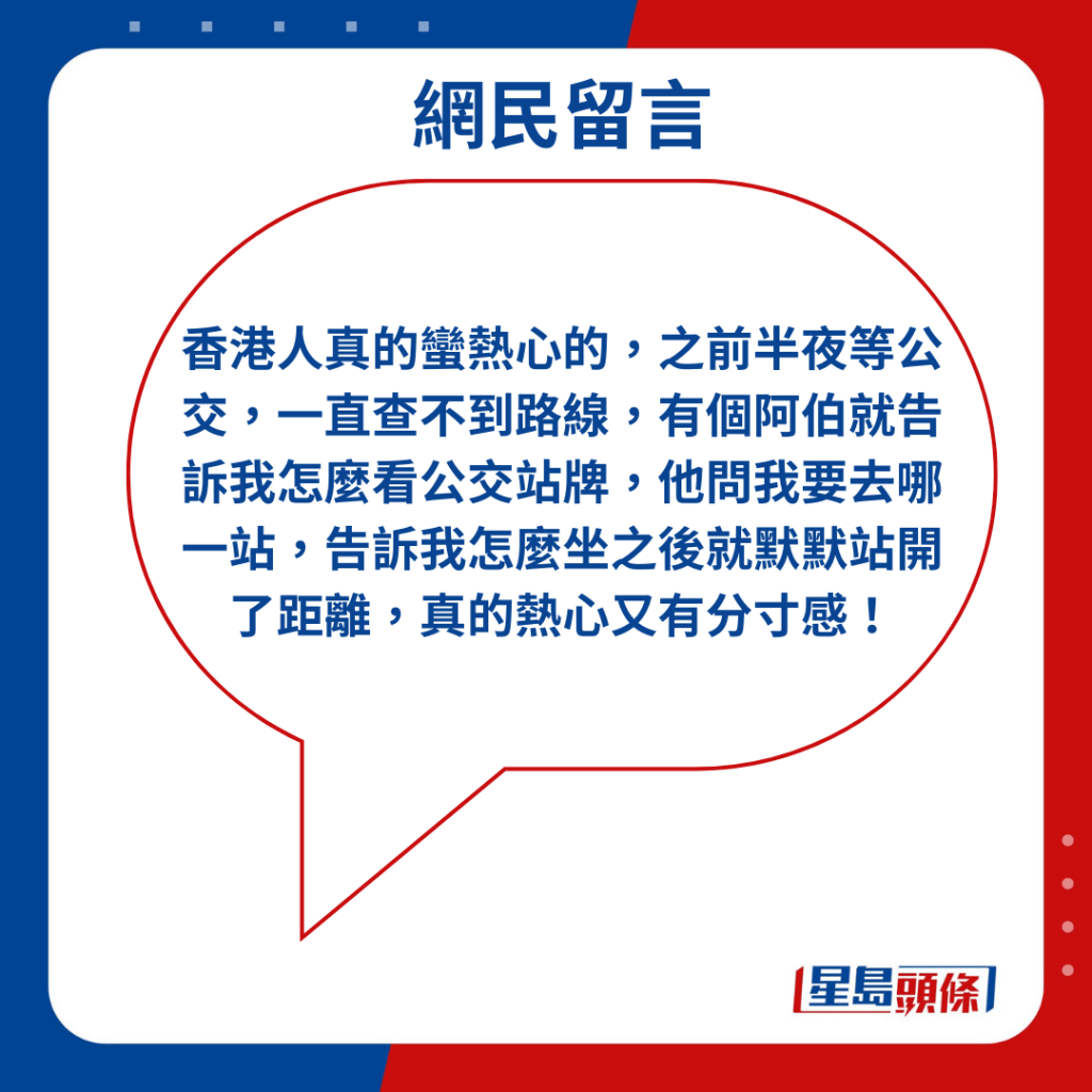 「香港人真的蠻熱心的，之前半夜等公交，一直查不到路線，有個阿伯就告訴我怎麼看公交站牌，他問我要去哪一站，告訴我怎麼坐之後就默默站開了距離，真的熱心又有分寸感！」