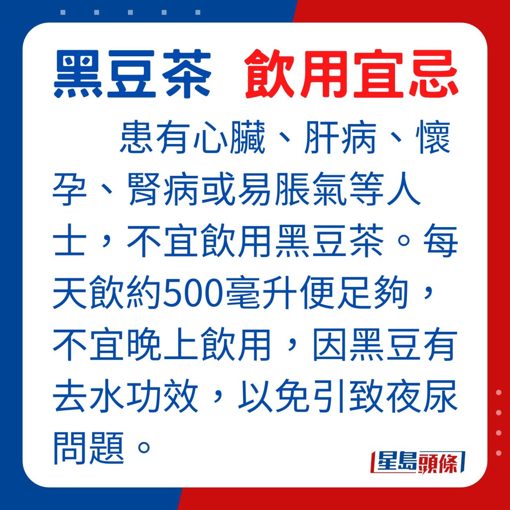 患有心臟、肝病、懷孕、腎病或易脹氣等人士,不宜飲用黑豆茶。飲用黑豆茶分量,每天約500毫升便足夠,並且不宜晚上飲用,因黑豆有去水功效,以免引致夜尿問題。