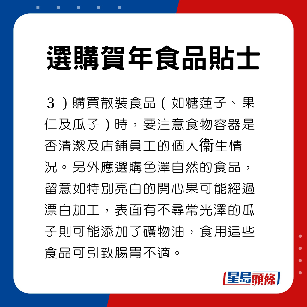  选购贺年食品贴士　购买散装食品（如糖莲子、果仁及瓜子）时，要注意食物容器是否清洁及店铺员工的个人衞生情况。另外应选购色泽自然的食品，留意如特别亮白的开心果可能经过漂白加工，表面有不寻常光泽的瓜子则可能添加了矿物油，食用这些食品可引致肠胃不适。