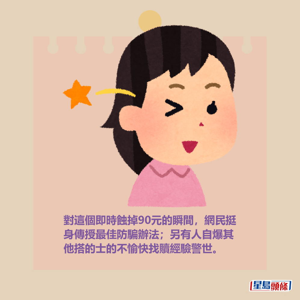 對這個即時蝕掉90元的瞬間,網民挺 身傳授最佳防騙辦法;另有人自爆其 他搭的士的不愉快找贖經驗警世。 對這個即時蝕掉90元的瞬間,網民挺 身傳授最佳防騙辦法;另有人自爆其 他搭的士的不愉快找贖經驗警世。