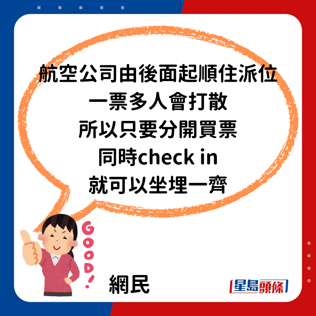 「佢（航空公司）系由后面起顺住派位，一票多人会打散，所以只要分开买票同时check in（办理登机手续）就可以坐埋一齐。」