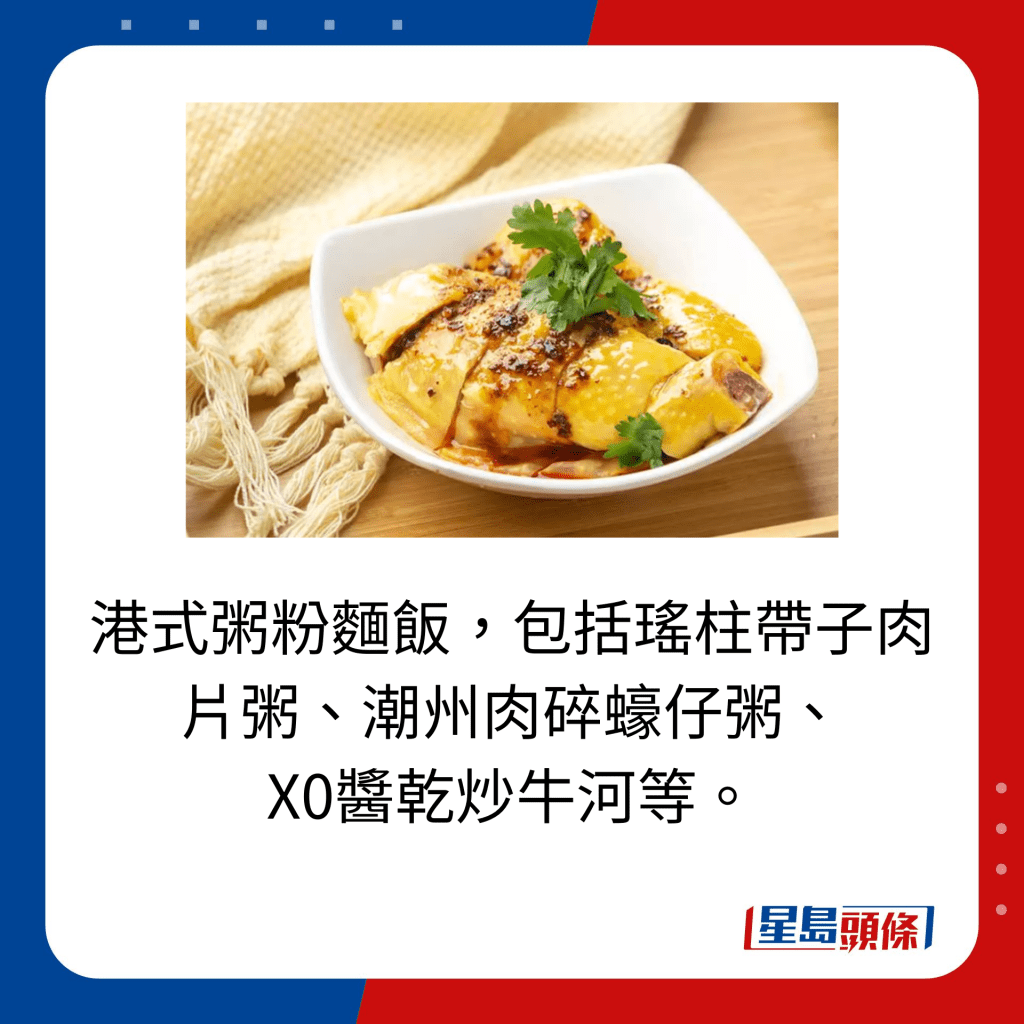 港式粥粉麵飯，包括瑤柱帶子肉片粥、潮州肉碎蠔仔粥、 X0醬乾炒牛河等。