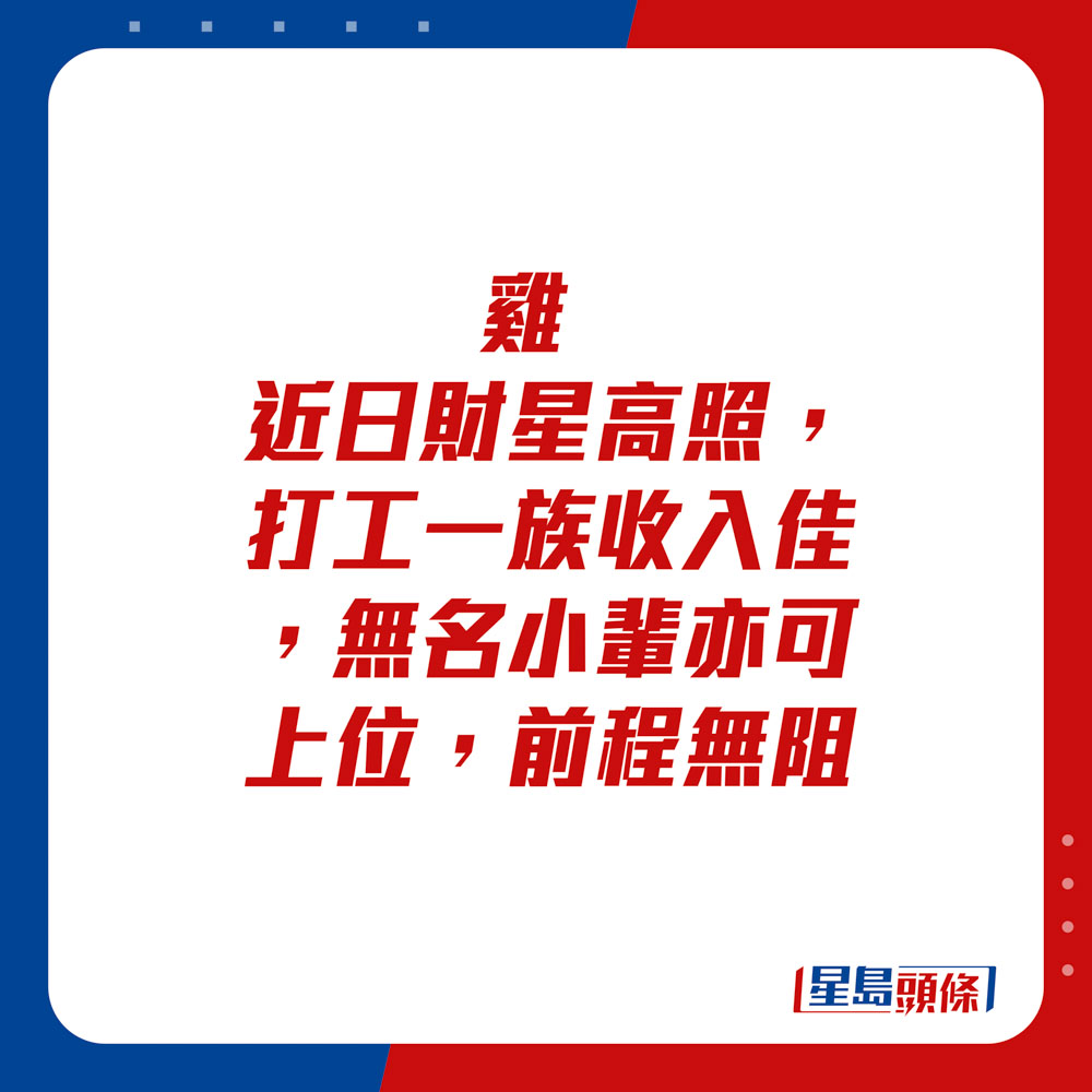 生肖運程 - 	雞：	近日財星高照，打工一族收入佳，無名小輩亦可上位，前程無阻。