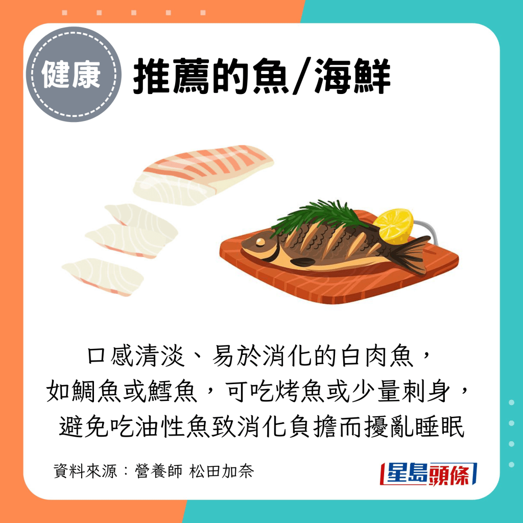 推荐口感清淡、易于消化的白肉鱼, 如鲷鱼或鳕鱼,可吃烤鱼或少量刺身, 避免吃油性鱼致消化负担而扰乱睡眠 推荐口感清淡、易于消化的白肉鱼, 如鲷鱼或鳕鱼,可吃烤鱼或少量刺身, 避免吃油性鱼致消化负担而扰乱睡眠