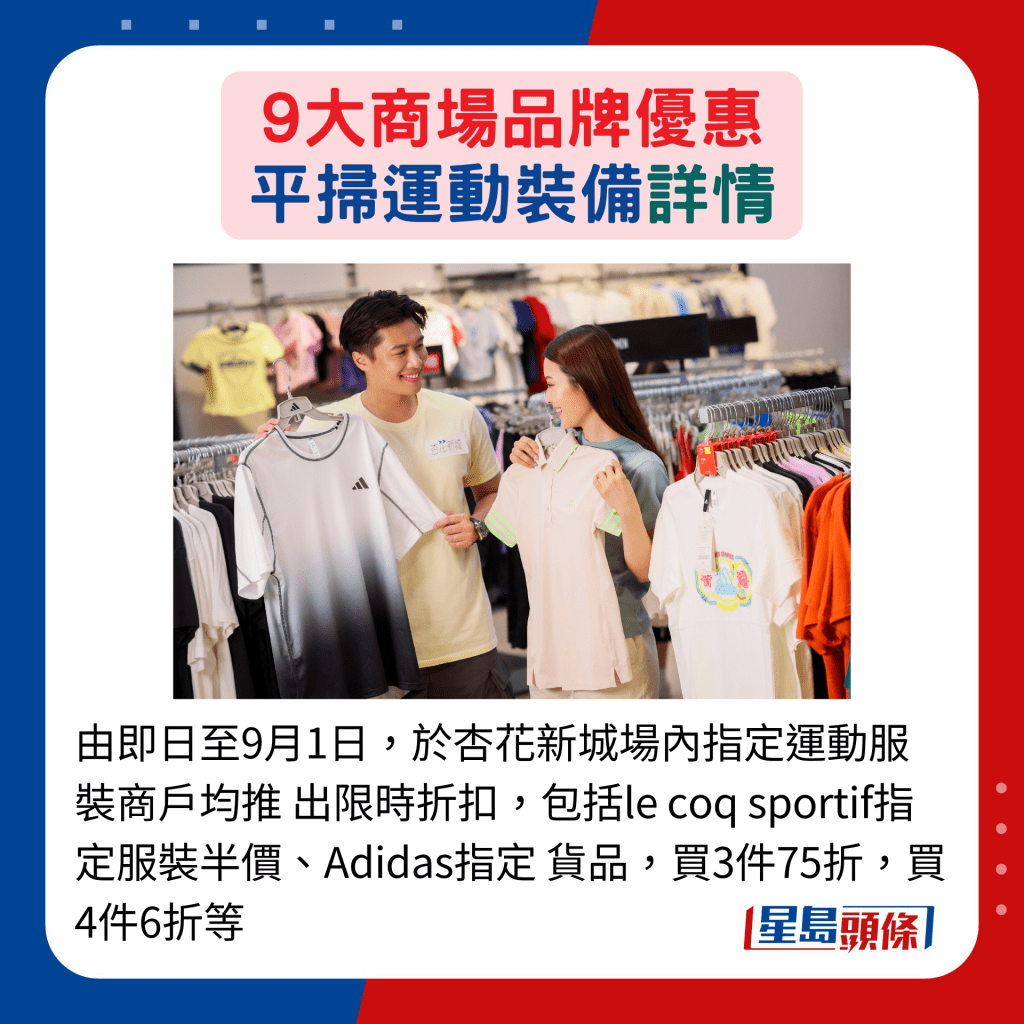 由即日至9月1日，于杏花新城场内指定运动服装商户均推 出限时折扣，包括le coq sportif指定服装半价、Adidas指定 货品，买3件75折，买4件6折等