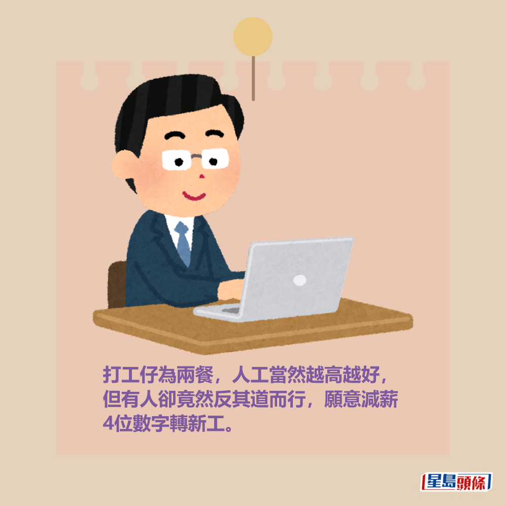 打工仔為兩餐,人工當然越高越好, 但有人卻竟然反其道而行,願意減薪 4位數字轉新工。 打工仔為兩餐,人工當然越高越好, 但有人卻竟然反其道而行,願意減薪 4位數字轉新工。