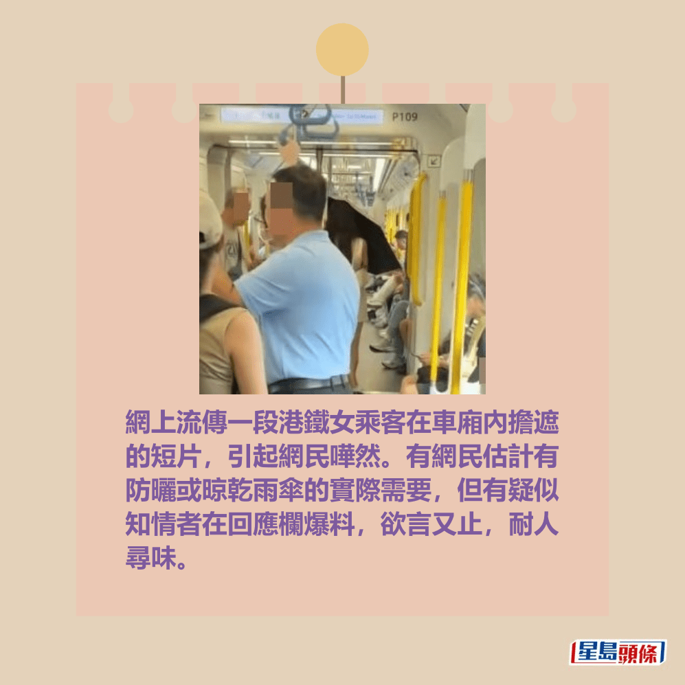 網上流傳一段港鐵女乘客在車廂內擔遮 的短片,引起網民嘩然。有網民估計有 防曬或晾乾雨傘的實際需要,但有疑似 知情者在回應欄爆料,但又欲言又止, 耐人尋味。Threads截圖 網上流傳一段港鐵女乘客在車廂內擔遮 的短片,引起網民嘩然。有網民估計有 防曬或晾乾雨傘的實際需要,但有疑似 知情者在回應欄爆料,但又欲言又止, 耐人尋味。Threads截圖