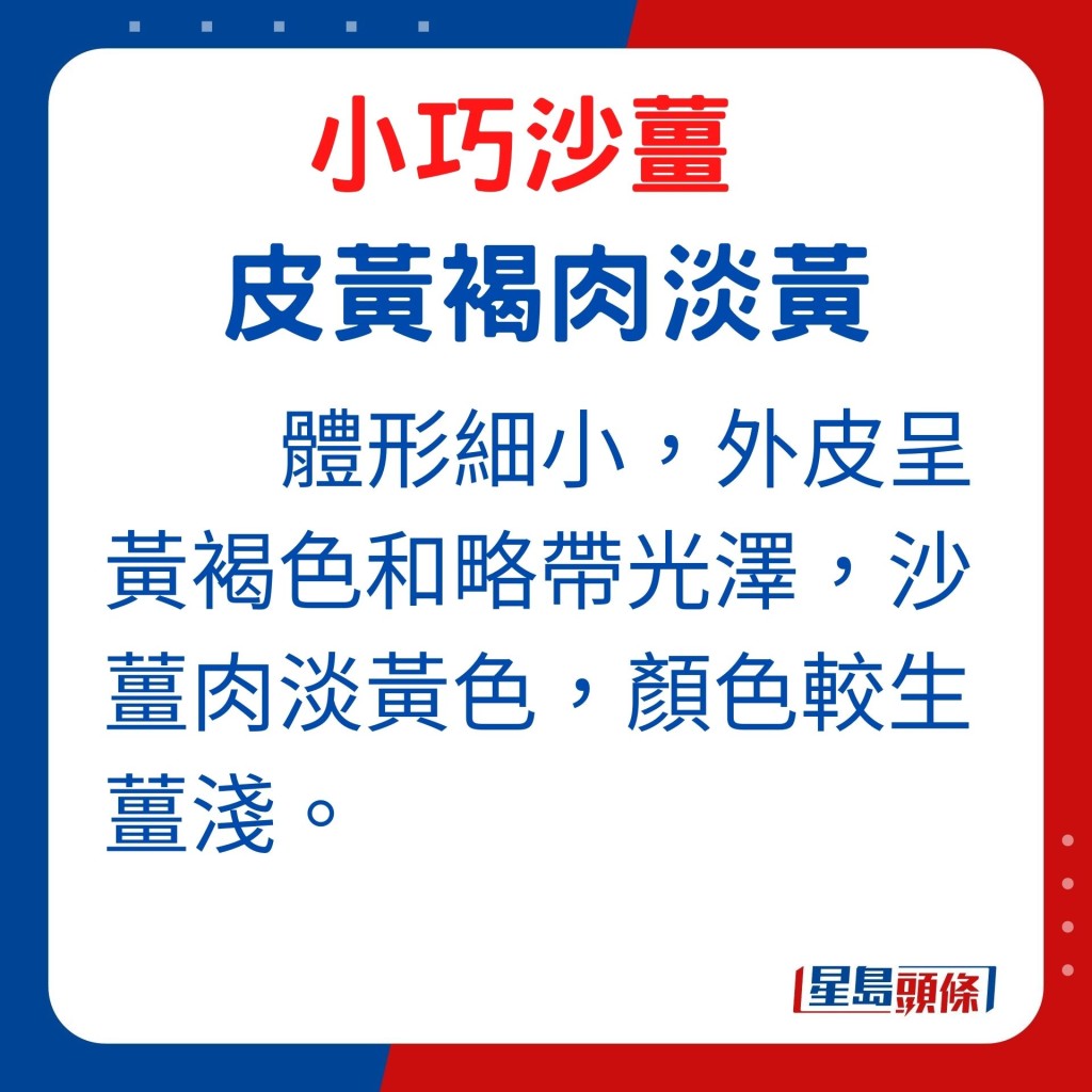 外形：体形细小的沙姜，外皮呈黄褐色和略带光泽，沙姜肉淡黄色，颜色较生姜浅。